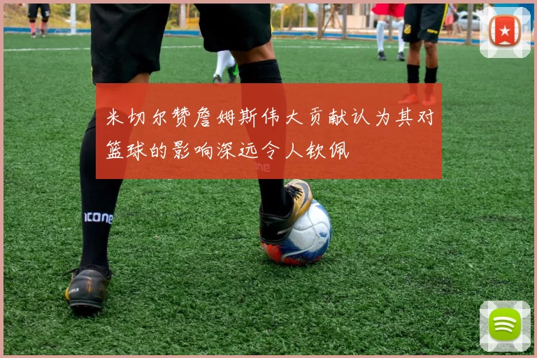 米切尔赞詹姆斯伟大贡献认为其对篮球的影响深远令人钦佩