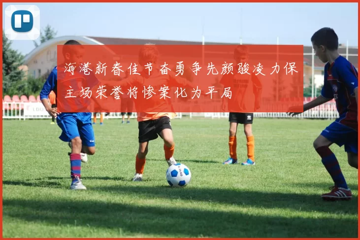 海港新春佳节奋勇争先颜骏凌力保主场荣誉将惨案化为平局