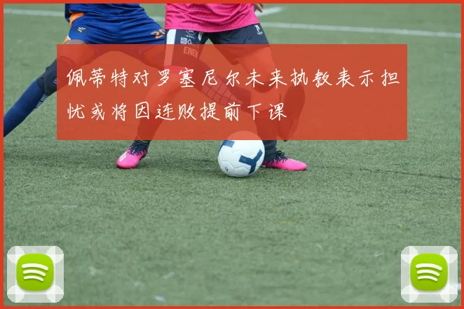 佩蒂特对罗塞尼尔未来执教表示担忧或将因连败提前下课