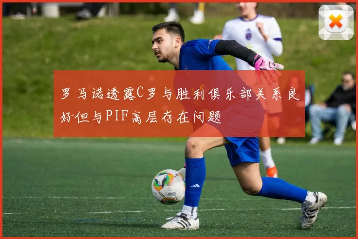 罗马诺透露C罗与胜利俱乐部关系良好但与PIF高层存在问题