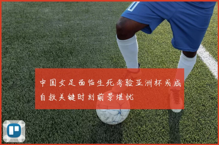 中国女足面临生死考验亚洲杯或成自救关键时刻前景堪忧