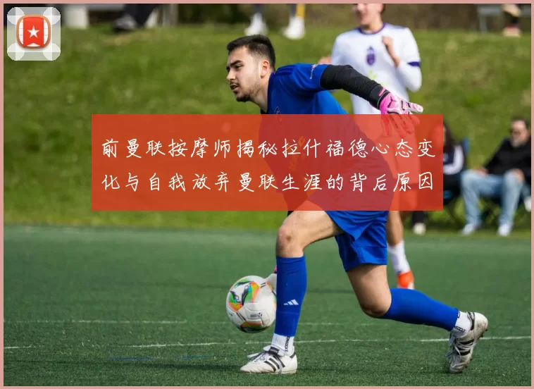 前曼联按摩师揭秘拉什福德心态变化与自我放弃曼联生涯的背后原因
