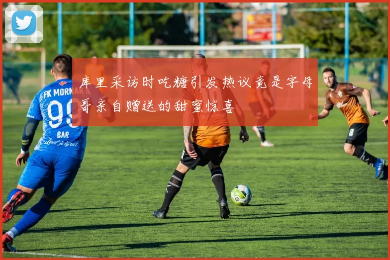 库里采访时吃糖引发热议竟是字母哥亲自赠送的甜蜜惊喜