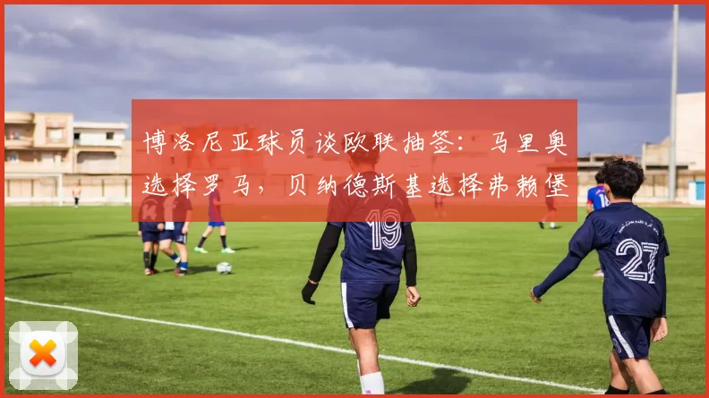 博洛尼亚球员谈欧联抽签：马里奥选择罗马，贝纳德斯基选择弗赖堡