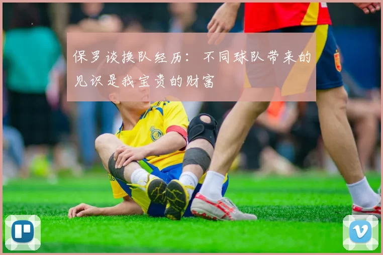 保罗谈换队经历：不同球队带来的见识是我宝贵的财富