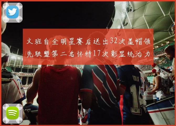 文班自全明星赛后送出32次盖帽领先联盟第二名怀特17次彰显统治力