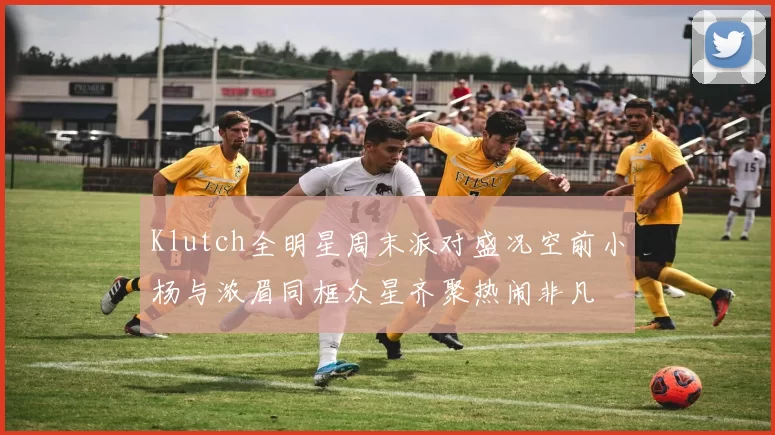 Klutch全明星周末派对盛况空前小杨与浓眉同框众星齐聚热闹非凡