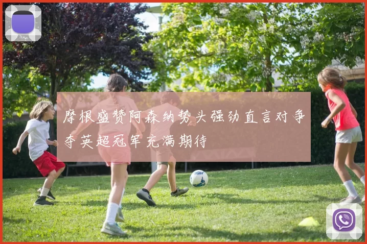 摩根盛赞阿森纳势头强劲直言对争夺英超冠军充满期待