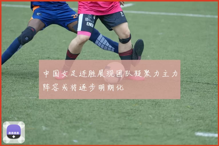 中国女足连胜展现团队凝聚力主力阵容或将逐步明朗化