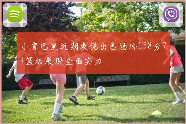 小贾巴里近期表现出色场均158分74篮板展现全面实力