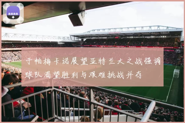 于帕梅卡诺展望亚特兰大之战强调球队渴望胜利与艰难挑战并存